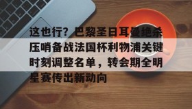 中欧体育体验-包含这也行？巴黎圣日耳曼绝杀压哨备战法国杯利物浦关键时刻调整名单，转会期全明星赛传出新动向的词条