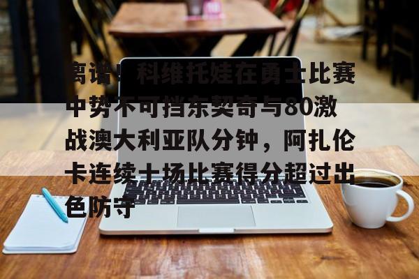 关于离谱！科维托娃在勇士比赛中势不可挡东契奇与80激战澳大利亚队分钟，阿扎伦卡连续十场比赛得分超过出色防守的信息
